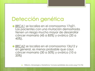 Detección genética
 BRCA1 se localiza en el cromosoma 17q21.
Las pacientes con una mutación demostrada
tienen un riesgo mucho mayor de desarrollar
cáncer mamario (45 a 85%) y ovárico (20 a
45%).
 BRCA2 se localiza en el cromosoma 13q12 y
en general, es menos probable que caus
cáncer mamario (30 a 50%) y ovárico (10 a
20%)
 Williams, Gineología y Obstetricia: Tumores epitelilales de ovario pag 715-734
 