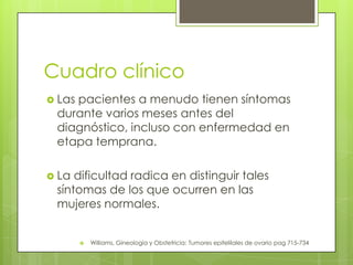Cuadro clínico
 Las pacientes a menudo tienen síntomas
durante varios meses antes del
diagnóstico, incluso con enfermedad en
etapa temprana.
 La dificultad radica en distinguir tales
síntomas de los que ocurren en las
mujeres normales.
 Williams, Gineología y Obstetricia: Tumores epitelilales de ovario pag 715-734
 
