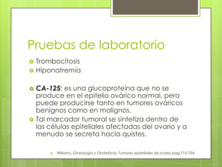 Pruebas de laboratorio
 Trombocitosis
 Hiponatremia
 CA-125: es una glucoproteína que no se
produce en el epitelio ovárico normal, pero
puede producirse tanto en tumores ováricos
benignos como en malignos.
 Tal marcador tumoral se sintetiza dentro de
las células epiteliales afectadas del ovario y a
menudo se secreta hacia quistes.
 Williams, Gineología y Obstetricia: Tumores epitelilales de ovario pag 715-734
 
