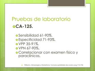 Pruebas de laboratorio
CA-125.
 Sensibilidad 61-90%.
 Especificidad 71-93%.
 VPP 35-91%.
 VPN 67-90%.
 Correlacionar con examen fisico y
paraclínicos.
 Williams, Gineología y Obstetricia: Tumores epitelilales de ovario pag 715-734
 