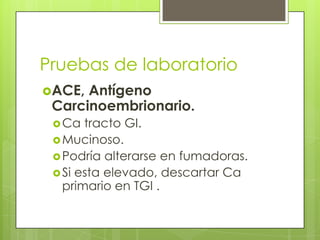 Pruebas de laboratorio
ACE, Antígeno
Carcinoembrionario.
Ca tracto GI.
Mucinoso.
Podría alterarse en fumadoras.
Si esta elevado, descartar Ca
primario en TGI .
 