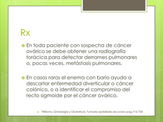 Rx
 En toda paciente con sospecha de cáncer
ovárico se debe obtener una radiografía
torácica para detectar derrames pulmonares
o, pocas veces, metástasis pulmonares.
 En casos raros el enema con bario ayuda a
descartar enfermedad diverticular o cáncer
colónico, o a identificar el compromiso del
recto sigmoide por el cáncer ovárico.
 Williams, Gineología y Obstetricia: Tumores epitelilales de ovario pag 715-734
 
