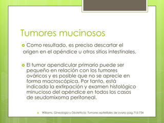 Tumores mucinosos
 Como resultado, es preciso descartar el
origen en el apéndice u otros sitios intestinales.
 El tumor apendicular primario puede ser
pequeño en relación con los tumores
ováricos y es posible que no se aprecie en
forma macroscópica. Por tanto, está
indicada la extirpación y examen histológico
minucioso del apéndice en todos los casos
de seudomixoma peritoneal.
 Williams, Gineología y Obstetricia: Tumores epitelilales de ovario pag 715-734
 