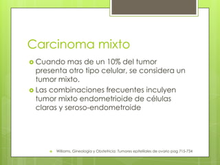 Carcinoma mixto
 Cuando mas de un 10% del tumor
presenta otro tipo celular, se considera un
tumor mixto.
 Las combinaciones frecuentes inculyen
tumor mixto endometrioide de células
claras y seroso-endometroide
 Williams, Gineología y Obstetricia: Tumores epitelilales de ovario pag 715-734
 