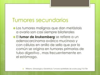 Tumores secundarios
 Los tumores malignos que dan metástais
a ovario son casi siempre bilaterales
 El tumor de krukemberg se refiere a un
adenocarcinoma ovárico mucinoso y
con células en anillo de sello que por lo
común se origina en tumores primarios de
tubo digestivo , mas frecuentemente en
el estómago.
 Williams, Gineología y Obstetricia: Tumores epitelilales de ovario pag 715-734
 