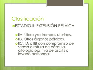 Clasificación
ESTADIO II. EXTENSIÓN PÉLVICA
IIA. Útero y/o trompas uterinas.
IIB. Otros órganos pélvicos.
IIC. IIA ó IIB con compromiso de
serosa o rotura de cápsula,
citología positiva de ascitis o
lavado peritoneal.
 