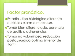 Estadio , tipo histológico diferente
a células claras o mucinoso.
Tumor bien diferenciado, ausencia
de ascitis o adherencias
Tumor no voluminoso, reducción
postquirúrgica óptima (menor de
1cm)
Factor pronóstico.
 