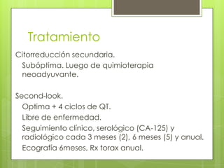 Tratamiento
Citorreducción secundaria.
Subóptima. Luego de quimioterapia
neoadyuvante.
Second-look.
Optima + 4 ciclos de QT.
Libre de enfermedad.
Seguimiento clínico, serológico (CA-125) y
radiológico cada 3 meses (2), 6 meses (5) y anual.
Ecografía 6meses, Rx torax anual.
 