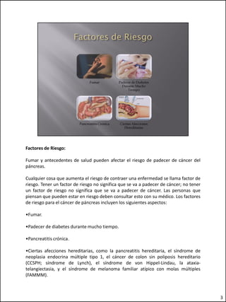 Factores de Riesgo:

Fumar y antecedentes de salud pueden afectar el riesgo de padecer de cáncer del
páncreas.

Cualquier cosa que aumenta el riesgo de contraer una enfermedad se llama factor de
riesgo. Tener un factor de riesgo no significa que se va a padecer de cáncer; no tener
un factor de riesgo no significa que se va a padecer de cáncer. Las personas que
piensan que pueden estar en riesgo deben consultar esto con su médico. Los factores
de riesgo para el cáncer de páncreas incluyen los siguientes aspectos:

•Fumar.

•Padecer de diabetes durante mucho tiempo.

•Pancreatitis crónica.

•Ciertas afecciones hereditarias, como la pancreatitis hereditaria, el síndrome de
neoplasia endocrina múltiple tipo 1, el cáncer de colon sin poliposis hereditario
(CCSPH; síndrome de Lynch), el síndrome de von Hippel-Lindau, la ataxia-
telangiectasia, y el síndrome de melanoma familiar atípico con molas múltiples
(FAMMM).



                                                                                         3
 