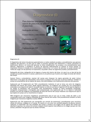 Diagnostico (I)
El diagnóstico del cáncer de páncreas generalmente se realiza mediante pruebas y procedimientos que generan
imágenes del páncreas y el área que lo rodea. El proceso utilizado para determinar si células cancerosas se
diseminaron dentro y en torno del páncreas se llama estadificación. Las pruebas y los procedimientos para
detectar, diagnosticar y estadificar el cáncer de páncreas habitualmente se realizan al mismo tiempo. Es
importante conocer el estadio de la enfermedad y determinar si el cáncer de páncreas se puede extirpar por
medio de cirugía a fin de planificar el tratamiento. Se pueden utilizar las siguientes pruebas y procedimientos:
Radiografía del tórax: radiografía de los órganos y huesos del interior del tórax. Un rayo X es un tipo de haz de
energía que puede atravesar el cuerpo y plasmarse en una película que muestra una imagen de áreas del interior
del cuerpo.
Examen físicos y antecedentes: examen del cuerpo para chequear los signos generales de salud, incluso
determinar si hay signos de enfermedad, como masas o cualquier otra cosa que no parezca habitual. También se
anotan los antecedentes de los hábitos de salud, y las enfermedades y los tratamientos anteriores del paciente.
Exploración por TC (exploración por TAC): procedimiento mediante el cual se toma una serie de imágenes
detalladas del interior del cuerpo, desde ángulos diferentes. Las imágenes son creadas por una computadora
conectada a una máquina de rayos X. Se puede inyectar un tinte en una vena o ingerirse a fin de que los órganos o
los tejidos se destaquen más claramente. Este procedimiento también se llama tomografía computada,
tomografía computarizada o tomografía axial computarizada. Una exploración por TC en espiral o helicoidal
produce una serie de imágenes muy detalladas de áreas del interior del cuerpo mediante una máquina de rayos X
que explora el cuerpo con un movimiento en espiral.
IRM (imágenes por resonancia magnética): procedimiento para el que usa un imán, ondas de radio y una
computadora para crear imágenes detalladas de áreas internas del cuerpo. Este procedimiento también se llama
imágenes por resonancia magnética nuclear (IRMN).
Exploración por TEP (exploración por tomografía con emisión de positrones): procedimiento para encontrar
células de tumores malignos en el cuerpo. Se inyecta en una vena una cantidad pequeña de glucosa (azúcar)
radiactiva. El explorador TEP rota alrededor del cuerpo y produce una imagen de los lugares del cuerpo que
absorben la glucosa. Las células de tumores malignos tienen aspecto más brillante en la imagen porque son más
activas y absorben más glucosa que las células normales.




                                                                                                                    5
 