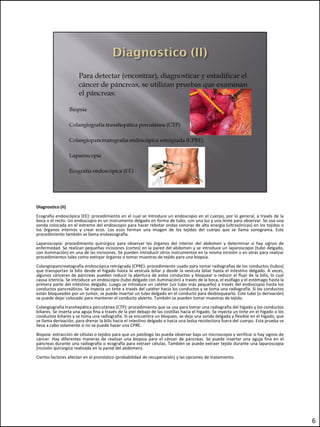 Diagnostico (II)
Ecografía endoscópica (EE): procedimiento en el cual se introduce un endoscopio en el cuerpo, por lo general, a través de la
boca o el recto. Un endoscopio es un instrumento delgado en forma de tubo, con una luz y una lente para observar. Se usa una
sonda colocada en el extremo del endoscopio para hacer rebotar ondas sonoras de alta energía (ultrasónicas) en los tejidos o
los órganos internos y crear ecos. Los ecos forman una imagen de los tejidos del cuerpo que se llama sonograma. Este
procedimiento también se llama endoecografía.
Laparoscopía: procedimiento quirúrgico para observar los órganos del interior del abdomen y determinar si hay signos de
enfermedad. Se realizan pequeñas incisiones (cortes) en la pared del abdomen y se introduce un laparoscopio (tubo delgado,
con iluminación) en una de las incisiones. Se pueden introducir otros instrumentos en la misma incisión o en otras para realizar
procedimientos tales como extirpar órganos o tomar muestras de tejido para una biopsia.
Colangiopancreatografía endoscópica retrógrada (CPRE): procedimiento usado para tomar radiografías de los conductos (tubos)
que transportan la bilis desde el hígado hasta la vesícula biliar y desde la vesícula biliar hasta el intestino delgado. A veces,
algunos cánceres de páncreas pueden reducir la abertura de estos conductos y bloquear o reducir el flujo de la bilis, lo cual
causa ictericia. Se introduce un endoscopio (tubo delgado con iluminación) a través de la boca, el esófago y el estómago hasta la
primera parte del intestino delgado. Luego se introduce un catéter (un tubo más pequeño) a través del endoscopio hasta los
conductos pancreáticos. Se inyecta un tinte a través del catéter hacia los conductos y se toma una radiografía. Si los conductos
están bloqueados por un tumor, se puede insertar un tubo delgado en el conducto para desbloquearlo. Este tubo (o derivación)
se puede dejar colocado para mantener el conducto abierto. También se pueden tomar muestras de tejido.
Colangiografía transhepática percutánea (CTP): procedimiento que se usa para tomar una radiografía del hígado y los conductos
biliares. Se inserta una aguja fina a través de la piel debajo de las costillas hacia el hígado. Se inyecta un tinte en el hígado o los
conductos biliares y se toma una radiografía. Si se encuentra un bloqueo, se deja una sonda delgada y flexible en el hígado, que
se llama derivación, para drenar la bilis hacia el intestino delgado o hacia una bolsa recolectora fuera del cuerpo. Esta prueba se
lleva a cabo solamente si no se puede hacer una CPRE.
Biopsia: extracción de células o tejidos para que un patólogo las pueda observar bajo un microscopio y verificar si hay signos de
cáncer. Hay diferentes maneras de realizar una biopsia para el cáncer de páncreas. Se puede insertar una aguja fina en el
páncreas durante una radiografía o ecografía para extraer células. También se puede extraer tejido durante una laparoscopía
(incisión quirúrgica realizada en la pared del abdomen).
Ciertos factores afectan en el pronóstico (probabilidad de recuperación) y las opciones de tratamiento.




                                                                                                                                          6
 