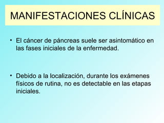 MANIFESTACIONES CLÍNICAS
• El cáncer de páncreas suele ser asintomático en
las fases iniciales de la enfermedad.
• Debido a la localización, durante los exámenes
físicos de rutina, no es detectable en las etapas
iniciales.
 