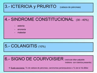 3.- ICTERICIA y PRURITO (cabeza de páncreas)
4.- SINDROME CONSTITUCIONAL (30 - 40%)
- astenia
- anorexia
- malestar
5.- COLANGITIS (10%)
6.- SIGNO DE COURVOISIER (vesícula biliar palpable
indolora con ictericia presente)
 Suele asociarse: Tu de cabeza de páncreas, carcinomas periampulares o Tu de la Vía Biliar.
 