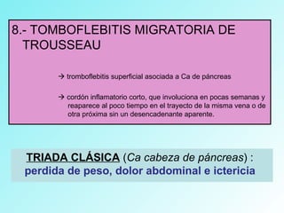 8.- TOMBOFLEBITIS MIGRATORIA DE
TROUSSEAU
 tromboflebitis superficial asociada a Ca de páncreas
 cordón inflamatorio corto, que involuciona en pocas semanas y
reaparece al poco tiempo en el trayecto de la misma vena o de
otra próxima sin un desencadenante aparente.
TRIADA CLÁSICA (Ca cabeza de páncreas) :
perdida de peso, dolor abdominal e ictericia
 
