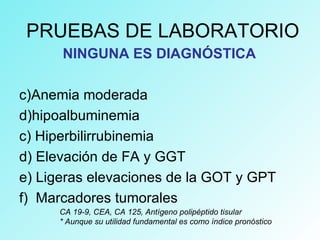 PRUEBAS DE LABORATORIO
NINGUNA ES DIAGNÓSTICA
c)Anemia moderada
d)hipoalbuminemia
c) Hiperbilirrubinemia
d) Elevación de FA y GGT
e) Ligeras elevaciones de la GOT y GPT
f) Marcadores tumorales
CA 19-9, CEA, CA 125, Antígeno polipéptido tisular
* Aunque su utilidad fundamental es como índice pronóstico
 