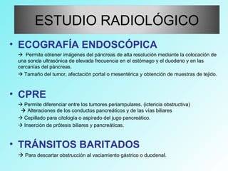 • ECOGRAFÍA ENDOSCÓPICA
 Permite obtener imágenes del páncreas de alta resolución mediante la colocación de
una sonda ultrasónica de elevada frecuencia en el estómago y el duodeno y en las
cercanías del páncreas.
 Tamaño del tumor, afectación portal o mesentérica y obtención de muestras de tejido.
• CPRE
 Permite diferenciar entre los tumores periampulares. (ictericia obstructiva)
 Alteraciones de los conductos pancreáticos y de las vías biliares
 Cepillado para citología o aspirado del jugo pancreático.
 Inserción de prótesis biliares y pancreáticas.
• TRÁNSITOS BARITADOS
 Para descartar obstrucción al vaciamiento gástrico o duodenal.
ESTUDIO RADIOLÓGICO
 