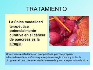 TRATAMIENTO
La única modalidad
terapéutica
potencialmente
curativa en el cáncer
de páncreas es la
cirugía.
Una correcta estadificación preoperatoria permite preparar
adecuadamente al enfermo que requiere cirugía mayor y evitar la
cirugía en el caso de enfermedad avanzada y corta expectativa de vida.
 
