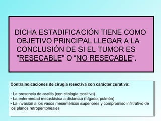 DICHA ESTADIFICACIÓN TIENE COMO
OBJETIVO PRINCIPAL LLEGAR A LA
CONCLUSIÓN DE SI EL TUMOR ES
"RESECABLE" O “NO RESECABLE“.
Contraindicaciones de cirugía resectiva con carácter curativo:
- La presencia de ascitis (con citología positiva)
- La enfermedad metastásica a distancia (hígado, pulmón)
- La invasión a los vasos mesentéricos superiores y compromiso infiltrativo de
los planos retroperitoneales
 