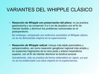 VARIANTES DEL WHIPPLE CLÁSICO
– Resección de Whipple con preservación del píloro: no se practica
gastrectomía y se conservan 3 a 4 cm de duodeno con el fin de
intentar facilitar y disminuir los problemas nutricionales en el
postoperatorio.
Sin embargo, comparado con enfermos sometidos al Whipple clásico
no se ha demostrado mejoría en la supervivencia.
– Resección de Whipple radical: incluye más tejido pancreático y
peripancreático, así como resección ganglionar regional más amplia y
en ocasiones fragmentos de la vena porta y arteria mesentérica
superior, con el fin de intentar disminuir la recidiva tumoral.
Actualmente, sólo se practica de forma sistemática en Japón, ya que
no se ha evidenciado una clara mejoría en la supervivencia.
 