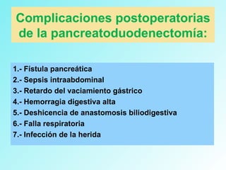 Complicaciones postoperatorias
de la pancreatoduodenectomía:
1.- Fístula pancreática
2.- Sepsis intraabdominal
3.- Retardo del vaciamiento gástrico
4.- Hemorragia digestiva alta
5.- Deshicencia de anastomosis biliodigestiva
6.- Falla respiratoria
7.- Infección de la herida
 