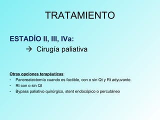 TRATAMIENTO
ESTADÍO II, III, IVa:
 Cirugía paliativa
Otras opciones terapéuticas:
- Pancreatectomía cuando es factible, con o sin Qt y Rt adyuvante.
- Rt con o sin Qt
- Bypass paliativo quirúrgico, stent endocópico o percutáneo
 