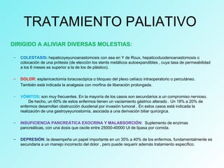 TRATAMIENTO PALIATIVO
DIRIGIDO A ALIVIAR DIVERSAS MOLESTIAS:
– COLESTASIS: hepaticoyeyunoanastomosis con asa en Y de Roux, hepaticoduodenoanastomosis o
colocación de una prótesis (de elección los stents metálicos autoexpandibles , cuya tasa de permeabilidad
a los 6 meses es superior a la de los de plástico).
– DOLOR: esplanicectomía toracoscópica o bloqueo del plexo celíaco intraoperatorio o percutáneo.
También está indicada la analgesia con morfina de liberación prolongada.
– VÓMITOS: son muy frecuentes. En la mayoría de los casos son secundarios a un compromiso nervioso.
De hecho, un 60% de estos enfermos tienen un vaciamiento gástrico alterado . Un 18% a 20% de
enfermos desarrollan obstrucción duodenal por invasión tumoral . En estos casos está indicada la
realización de una gastroyeyunostomía, asociada a una derivación biliar quirúrgica.
– INSUFICIENCIA PANCREÁTICA EXOCRINA Y MALABSORCIÓN: Suplemento de enzimas
pancreáticas, con una dosis que oscile entre 25000-40000 UI de lipasa por comida.
– DEPRESIÓN: la desempeña un papel importante en un 35% a 40% de los enfermos, fundamentalmente es
secundaria a un manejo incorrecto del dolor , pero puede requerir además tratamiento específico.
 