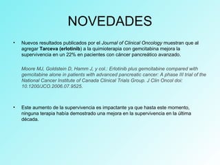 NOVEDADES
• Nuevos resultados publicados por el Journal of Clinical Oncology muestran que al
agregar Tarceva (erlotinib) a la quimioterapia con gemcitabina mejora la
supervivencia en un 22% en pacientes con cáncer pancreático avanzado.
Moore MJ, Goldstein D, Hamm J, y col.: Erlotinib plus gemcitabine compared with
gemcitabine alone in patients with advanced pancreatic cancer: A phase III trial of the
National Cancer Institute of Canada Clinical Trials Group. J Clin Oncol doi:
10.1200/JCO.2006.07.9525.
• Este aumento de la supervivencia es impactante ya que hasta este momento,
ninguna terapia había demostrado una mejora en la supervivencia en la última
década.
 