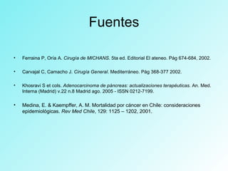 Fuentes
• Ferraina P, Oría A. Cirugía de MICHANS. 5ta ed. Editorial El ateneo. Pág 674-684, 2002.
• Carvajal C, Camacho J. Cirugía General. Mediterráneo. Pág 368-377 2002.
• Khosravi S et cols. Adenocarcinoma de páncreas: actualizaciones terapéuticas. An. Med.
Interna (Madrid) v.22 n.8 Madrid ago. 2005 - ISSN 0212-7199.
• Medina, E. & Kaempffer, A. M. Mortalidad por cáncer en Chile: consideraciones
epidemiológicas. Rev Med Chile, 129: 1125 – 1202, 2001.
 
