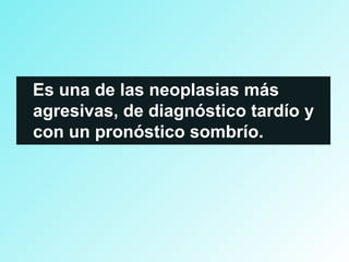 Es una de las neoplasias más
agresivas, de diagnóstico tardío y
con un pronóstico sombrío.
 