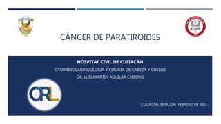 CÁNCER DE PARATIROIDES
HOSPITAL CIVIL DE CULIACÁN
OTORRINOLARINGOLOGÍA Y CIRUGÍA DE CABEZA Y CUELLO
DR. LUIS MARTIN AGUILAR CHIRINO
CULIACÁN, SINALOA; FEBRERO DE 2021.
 