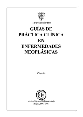 GUÍAS DE
PRÁCTICA CLÍNICA
EN
ENFERMEDADES
NEOPLÁSICAS
2ªEdición
InstitutoNacionaldeCancerología
Bogotá, D.C. 2001
MINISTERIODESALUD
DE
 