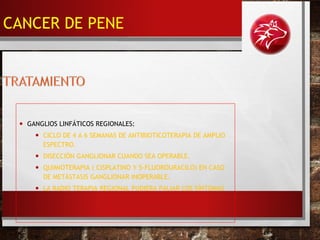 • GANGLIOS LINFÁTICOS REGIONALES:
• CICLO DE 4 A 6 SEMANAS DE ANTIBIOTICOTERAPIA DE AMPLIO
ESPECTRO.
• DISECCIÓN GANGLIONAR CUANDO SEA OPERABLE.
• QUIMIOTERAPIA ( CISPLATINO Y 5-FLUOROURACILO) EN CASO
DE METÁSTASIS GANGLIONAR INOPERABLE.
• LA RADIO TERAPIA REGIONAL PUDIERA PALIAR LOS SÍNTOMAS
CANCER DE PENE
 