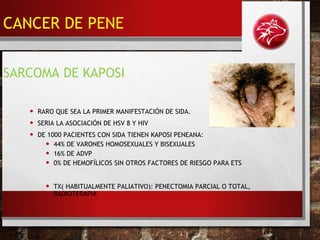 • RARO QUE SEA LA PRIMER MANIFESTACIÓN DE SIDA.
• SERIA LA ASOCIACIÓN DE HSV 8 Y HIV
• DE 1000 PACIENTES CON SIDA TIENEN KAPOSI PENEANA:
• 44% DE VARONES HOMOSEXUALES Y BISEXUALES
• 16% DE ADVP
• 0% DE HEMOFÍLICOS SIN OTROS FACTORES DE RIESGO PARA ETS
• TX( HABITUALMENTE PALIATIVO): PENECTOMIA PARCIAL O TOTAL,
RADIOTERAPIA
SARCOMA DE KAPOSI
CANCER DE PENE
 