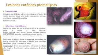 Lesiones cutáneas premalignas
 Cuerno cutáneo
-Protuberancia sólida por sobrecrecimiento y cornificación del
epitelio peneano sobre una lesión preexistente, verruga,
nevo, tumor o abrasión traumática
-Exéresis quirúrgica
 Balanitis xerótica obliterans
-Lesión con forma de parche blanquecino en el prepucio,
glande o meato y fosa navicular.
-Cuadro clínico Dolor, prurito, escozor, malestar peneano
local, erecciones dolorosas e incluso obstrucción urinaria.
-Exploración Lesiones únicas o numerosas, en mosaico, de
aspecto blanquecino, induradas y pueden tener erosiones
glandulares, fisuras y estenosis de meato.
-Tratamiento Crema con esteroides, esteroides inyectados
-Alto riesgo de degeneración maligna a carcinoma de células
escamosas
 