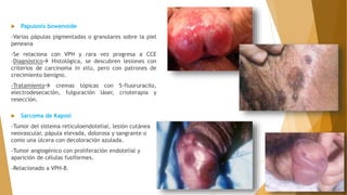  Papulosis bowenoide
-Varias pápulas pigmentadas o granulares sobre la piel
peneana
-Se relaciona con VPH y rara vez progresa a CCE
-Diagnóstico Histológica, se descubren lesiones con
criterios de carcinoma in situ, pero con patrones de
crecimiento benigno.
-Tratamiento cremas tópicas con 5-fluoruracilo,
electrodesecación, fulguración láser, crioterapia y
resección.
 Sarcoma de Kaposi
-Tumor del sistema reticuloendotelial, lesión cutánea
neovascular, pápula elevada, dolorosa y sangrante o
como una úlcera con decoloración azulada.
-Tumor angiogénico con proliferación endotelial y
aparición de células fusiformes.
-Relacionado a VPH-8.
 