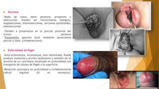  Sarcoma
-Modo de masa, dolor peneano, priapismo u
obstrucción. Pueden ser histiocitomas malignos,
angiosarcomas, leiomiosarcomas, sarcomas epitelioides,
osteosarcomas
-Tienden a presentarse en la porción proximal del
tronco peneano
-Tratamiento agresivo local mediante penectomía
parcial o total. Linfadenectomía
 Enfermedad de Paget
-Área eritematosa, eccematosa, bien delimitada. Puede
producir molestias y prurito localmente y también ser el
anuncio de un carcinoma localizado en profundidad con
transporte de células de Paget a la superficie.
-Resección quirúrgica en profundidad y linfadenectomía
radical inguinal (Si es necesario).
 