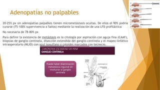Adenopatías no palpables
20-25% px sin adenopatías palpables tienen micrometástasis ocultas. De ellos el 90% podría
curarse (75-100% supervivencia a 5años) mediante la realización de una LFD profiláctica
No necesaria de 78-80% px
Para definir la existencia de metástasis es la citología por aspiración con aguja fina (CAAF),
biopsias de ganglio centinela, disección extendida del ganglio centinela y el mapeo linfático
intraoperatorio (MLIO) con azul isosulfano o coloides marcados con tecnecio.
 