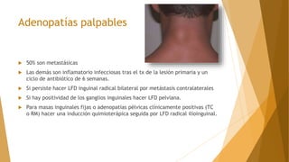 Adenopatías palpables
 50% son metastásicas
 Las demás son inflamatorio infecciosas tras el tx de la lesión primaria y un
ciclo de antibiótico de 6 semanas.
 Si persiste hacer LFD inguinal radical bilateral por metástasis contralaterales
 Si hay positividad de los ganglios inguinales hacer LFD pelviana.
 Para masas inguinales fijas o adenopatías pélvicas clínicamente positivas (TC
o RM) hacer una inducción quimioterápica seguida por LFD radical ilioinguinal.
 