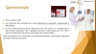 Quimioterapia
 Poco usado en CCE
 Los fármacos más utilizados han sido la bleomicina, cisplatino, metotrexate y
vincristina.
 Se han administrado de forma adyuvante tras LFD radical, en neoadyuvancia
para masas inguinales fijas y ganglios pélvicos evidenciados por TC o RM y
para el tratamiento de formas avanzadas de la enfermedad.
Mejor resultado al ser combinado con poliquimioterápica, obteniendo respuestas
parciales y de corta duración.
 