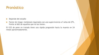 Pronóstico
 Depende del estadío
 Factor de riesgo: metástasis inguinales con una supervivencia a 5 años de 27%,
frente al 66% de aquellos que no las tienen.
El CCE de pene no tratado tiene una rápida progresión hacia la muerte en 24
meses aproximadamente.
 