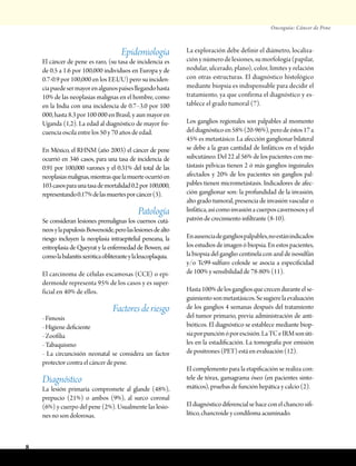 Oncoguía: Cáncer de Pene
8
Epidemiología
El cáncer de pene es raro, (su tasa de incidencia es
de 0.5 a 1.6 por 100,000 individuos en Europa y de
0.7-0.9 por 100,000 en los EE.UU) pero su inciden-
ciapuedesermayorenalgunospaísesllegandohasta
10% de las neoplasias malignas en el hombre, como
en la India con una incidencia de 0.7–3.0 por 100
000, hasta 8.3 por 100 000 en Brasil, y aun mayor en
Uganda (1,2). La edad al diagnóstico de mayor fre-
cuencia oscila entre los 50 y 70 años de edad.
En México, el RHNM (año 2003) el cáncer de pene
ocurrió en 346 casos, para una tasa de incidencia de
0.91 por 100,000 varones y el 0.31% del total de las
neoplasiasmalignas,mientrasquelamuerteocurrióen
103casosparaunatasademortalidad0.2por100,000,
representando0.17%delasmuertesporcáncer(3).
Patología
Se consideran lesiones premalignas los cuernos cutá-
neosylapapulosisBowenoide,perolaslesionesdealto
riesgo incluyen la neoplasia intraepitelial peneana, la
eritroplasia de Queyrat y la enfermedad de Bowen, así
comolabalanitisxeróticaobliteranteylaleucoplaquia.
El carcinoma de células escamosas (CCE) o epi-
dermoide representa 95% de los casos y es super-
ficial en 40% de ellos.
Factores de riesgo
- Fimosis
- Higiene deficiente
- Zoofilia
- Tabaquismo
- La circuncisión neonatal se considera un factor
protector contra el cáncer de pene.
Diagnóstico
La lesión primaria compromete al glande (48%),
prepucio (21%) o ambos (9%), al surco coronal
(6%) y cuerpo del pene (2%). Usualmente las lesio-
nes no son dolorosas.
La exploración debe definir el diámetro, localiza-
ción y número de lesiones, su morfología (papilar,
nodular, ulcerado, plano), color, límites y relación
con otras estructuras. El diagnóstico histológico
mediante biopsia es indispensable para decidir el
tratamiento, ya que confirma el diagnóstico y es-
tablece el grado tumoral (7).
Los ganglios regionales son palpables al momento
deldiagnósticoen58%(20-96%),perodeéstos17a
45% es metastásico. La afección ganglionar bilateral
se debe a la gran cantidad de linfáticos en el tejido
subcutáneo. Del 22 al 56% de los pacientes con me-
tástasis pélvicas tienen 2 ó más ganglios inguinales
afectados y 20% de los pacientes sin ganglios pal-
pables tienen micrometástasis. Indicadores de afec-
ción ganglionar son: la profundidad de la invasión,
alto grado tumoral, presencia de invasión vascular o
linfática,asícomoinvasiónacuerposcavernososyel
patrón de crecimiento infiltrante (8-10).
Enausenciadegangliospalpables,noestánindicados
los estudios de imagen ó biopsia. En estos pacientes,
la biopsia del ganglio centinela con azul de isosulfán
y/o Tc99-sulfuro coloide se asocia a especificidad
de 100% y sensibilidad de 78-80% (11).
Hasta100%delosgangliosquecrecenduranteelse-
guimientosonmetastásicos.Sesugierelaevaluación
de los ganglios 4 semanas después del tratamiento
del tumor primario, previa administración de anti-
bióticos. El diagnóstico se establece mediante biop-
siaporpunciónóporescisión.LaTCeIRMsonúti-
les en la estadificación. La tomografía por emisión
de positrones (PET) está en evaluación (12).
El complemento para la etapificación se realiza con:
tele de tórax, gamagrama óseo (en pacientes sinto-
máticos), pruebas de función hepática y calcio (2).
Eldiagnósticodiferencialsehaceconelchancrosifi-
lítico, chancroide y condiloma acuminado.
 