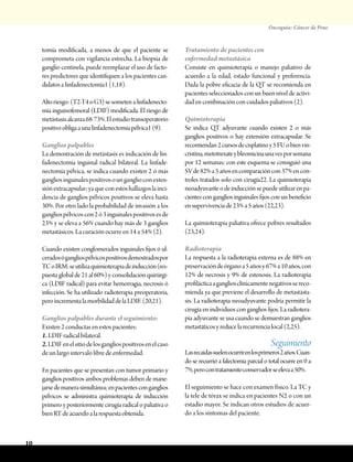 Oncoguía: Cáncer de Pene
10
tomía modificada, a menos de que el paciente se
comprometa con vigilancia estrecha. La biopsia de
ganglio centinela, puede reemplazar el uso de facto-
res predictores que identifiquen a los pacientes can-
didatos a linfadenectomía1 (1,18).
Altoriesgo:(T2-T4oG3)sesometenalinfadenecto-
mía inguinofemoral (LDIF) modificada. El riesgo de
metástasisalcanza68-73%.Elestudiotransoperatorio
positivoobligaaunalinfadenectomíapélvica1(9).
Ganglios palpables
La demostración de metástasis es indicación de lin-
fadenectomía inguinal radical bilateral. La linfade-
nectomía pélvica, se indica cuando existen 2 ó más
gangliosinguinalespositivosounganglioconexten-
siónextracapsular;yaqueconestoshallazgoslainci-
dencia de ganglios pélvicos positivos se eleva hasta
30%. Por otro lado la probabilidad de invasión a los
gangliospélvicoscon2ó3inguinalespositivosesde
23% y se eleva a 56% cuando hay más de 3 ganglios
metastásicos. La curación ocurre en 14 a 54% (2).
Cuando existen conglomerados inguinales fijos ó ul-
ceradosógangliospélvicospositivosdemostradospor
TCoIRM:seutilizaquimioterapiadeinducción(res-
puestaglobalde21al60%)yconsolidaciónquirúrgi-
ca (LDIF radical) para evitar hemorragia, necrosis ó
infección. Se ha utilizado radioterapia preoperatoria,
peroincrementalamorbilidaddelaLDIF.(20,21).
Ganglios palpables durante el seguimiento:
Existen 2 conductas en estos pacientes:
1. LDIF radical bilateral.
2.LDIFenelsitiodelosgangliospositivosenelcaso
de un largo intervalo libre de enfermedad.
En pacientes que se presentan con tumor primario y
ganglios positivos ambos problemas deben de mane-
jarsedemanerasimultánea;enpacientesconganglios
pélvicos se administra quimioterapia de inducción
primero y posteriormente cirugía radical o paliativa o
bienRTdeacuerdoalarespuestaobtenida.
Tratamiento de pacientes con
enfermedad metastásica
Consiste en quimioterapia o manejo paliativo de
acuerdo a la edad, estado funcional y preferencia.
Dada la pobre eficacia de la QT se recomienda en
pacientes seleccionados con un buen nivel de activi-
dad en combinación con cuidados paliativos (2).
Quimioterapia
Se indica QT adyuvante cuando existen 2 o más
ganglios positivos o hay extensión extracapsular. Se
recomiendan2cursosdecisplatinoy5FUobienvin-
cristina,metotrexateybleomicinaunavezporsemana
por 12 semanas; con este esquema se consiguió una
SVde82%a5añosencomparacióncon37%encon-
troles tratados solo con cirugía22. La quimioterapia
neoadyuvante o de inducción se puede utilizar en pa-
cientes con ganglios inguinales fijos con un beneficio
ensupervivenciade23%a5años(22,23).
La quimioterapia paliativa ofrece pobres resultados
(23,24).
Radioterapia
La respuesta a la radioterapia externa es de 88% en
preservacióndeórganoa5añosy67%a10años,con
12% de necrosis y 9% de estenosis. La radioterapia
profilácticaagangliosclínicamentenegativossereco-
mienda ya que previene el desarrollo de metastásta-
sis. La radioterapia neoadyuvante podría permitir la
cirugía en individuos congangliosfijos.La radiotera-
pia adyuvante se usa cuando se demuestran ganglios
metastáticosyreducelarecurrencialocal(2,25).
Seguimiento
Lasrecaídassuelenocurrirenlosprimeros2años.Cuan-
do se recurrió a falectomía parcial o total ocurre en 0 a
7%,perocontratamientoconservadorseelevaa50%.
El seguimiento se hace con examen físico. La TC y
la tele de tórax se indica en pacientes N2 o con un
estadio mayor. Se indican otros estudios de acuer-
do a los síntomas del paciente.
 