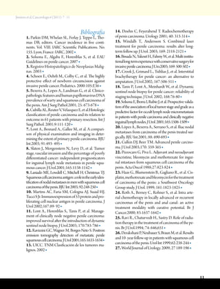 Jiménez et al, Cancerología 6 (2011): 7 - 11
11
Bibliografía
1. Parkin DM, Whelan SL, Ferlay J, Teppo L, Tho-
mas DB, editors. Cancer incidence in five conti-
nents. Vol. VIII. IARC Scientific Publications. No.
155. Lyon, France: IARC, 2002 ■
2. Solsona E., Algaba F., Horenblas S., et al. EAU
Guidelines on penile cancer. 2007 ■
3. Registro Histopatológico de Neoplasias Malig-
nas. 2003 ■
4. Schoen E., Oehrli M., Colby C., et al. The highly
protective effect of newborn circumcision against
invasive penile cancer. Pediatrics. 2000:105:E36 ■
5. Bezerra A., Lopes A., Landman G., et al. Clinico-
pathologicfeaturesandhumanpapillomavirusDNA
prevalenceofwartyandsquamouscellcarcinomaof
the penis. Am J Surg Pathol.2001; 25: 673-678 ■
6.CubillaAL,ReuterV,VelazquezE,etal.Histologic
classification of penile carcinoma and its relation to
outcome in 61 patients with primary resection. Int J
Surg Pathol. 2001;9:111-120 ■
7. Lont A., Besnard A., Gallee M., et al. A compari-
son of physical examination and imaging in deter-
mining the extent of primary penile carcinoma. BJU
Int.2003; 91:493- 495 ■
8. Slaton J., Morgenstern N., Levy D., et al. Tumor
stage,vascularinvasionandthepercentageofpoorly
differentiated cancer: independent prognosticators
for inguinal lymph node metastasis in penile squa-
mous cancer. J Urol.2001;165:1138-1142 ■
9. Laniado ME, Lowdell C, Mitchell H, Christmas TJ.
Squamouscellcarcinomaantigen:aroleintheearlyiden-
tificationofnodalmetastasesinmenwithsquamouscell
carcinomaofthepenis.BJUInt2003;92:248-250■
10. Martins AC, Faria SM, Cologna AJ, Suaid HJ,
TucciSJr.Immunoexpressionof53proteinandpro-
liferating cell nuclear antigen in penile carcinoma. J
Urol 2002;167:89- 92 ■
11. Lont A., Horenblas S., Tanis P., et al. Manage-
ment of clinically node negative penile carcinoma:
improved survival after the introduction of dynamic
sentinel node biopsy. J Urol.2003; 170:783-786 ■
12. Ravizzini GC, Wagner M, Borges-Neto S. Positron
emission tomography detection of metastatic penile
squamouscellcarcinoma.JUrol2001;165:1633-1634■
13. UICC. TNM Clasificación de los tumores ma-
lignos. 2002 ■
14. Doehn C, Feyerabend T. Radiochemotherapy
of penis carcinoma. Urology 2001; 40: 313-314 ■
15. Windalh T., Andersson S. Combined laser
treatment for penile carcinoma: results alter long-
term follow up. J Urol. 2003; 169: 2118-2121 ■
16.BissadaN.,YakoutH.,FahmyW.,etal.Multiinstitu-
tionallong-termexperiencewithconservativesurgeryfor
invasivepenilecarcinoma.JUro.2003;169:500-502■
17. Crook J., Grimard L., Tsihlias J., et al. Interstitial
brachytherapy for penile cancer: an alternative to
amputation. J Urol.2002; 167:506-511 ■
18. Tanis P., Lont A., Meinhardt W., et al. Dynamic
sentinel node biopsy for penile cancer: reliability of
staging technique. J Urol. 2002; 168:76-80 ■
19.SolsonaE,IborraI,RubioJ,etal.Prospectivevalida-
tionoftheassociationoflocaltumorstageandgradeasa
predictivefactorforoccultlymphnodemicrometastasis
inpatientswithpenilecarcinomaandclinicallynegative
inguinallymphnodes.JUrol.2001;165:1506-1509■
20. López A., Bezerra A., Serrano S., et al. Iliac nodal
metastases from carcinoma of the penis treated sur-
gically. BJU Int.2001; 88: 690-693 ■
21. Culkin DJ, Beer TM. Advanced penile carcino-
ma. J Urol 2003;170: 359-365 ■
22. Pizzocaro G, Piva L. Adjuvant and neoadjuvant
vincristine, bleomycin and methotrexate for ingui-
nal mtastases from squamous cell carcinoma of the
penis. Acta Oncol 1988;27:823-824 ■
23. Haas G., Blumenstein B., Gagliano R., et al. Cis-
platin,methotrexateandbleomycinforthetreatment
of carcinoma of the penis: a Southwest Oncology
Group study. J Urol. 1999; 161:1823-1825 ■
24. Roth A., Berney C., Rohner S., et al. Intra arte-
rial chemotherapy in locally advanced or recurrent
carcinomas of the penis and anal canal: an active
treatment modality with curative potential. Br J
Cancer.2000; 83:1637-1642 ■
25. Ravi R., Chaturvedt H., Sastry D. Role of radia-
tiontherapyinthetreatmentofcarcinomaofthepe-
nis. Br J Urol.1994; 74: 646,651 ■
26.DerakshaniP,NeubauerS,BraunM,etal.Results
and10-yearfollow-upinpatientswithsquamouscell
carcinomaofthepenis.UrolInt1999;62:238-244■
27. World Journal of Urology. 2009; 27 189-196 ■
 