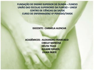 FUNDAÇÃO DE ENSINO SUPERIOR DE OLINDA – FUNESO
UNIÃO DAS ESCOLAS SUPERIORES DA FUNESO – UNESF
CENTRO DE CIÊNCIAS DA SAÚDE
CURSO DE ENFERMAGEM/ 6º PERIODO/TARDE
DOCENTE : CARMELA ALENCAR
ACADÊMICOS : ALEXANDRO FRANCISCO
CIBELLY BARBOSA
HÉLITA THAIS
JULIANE RAMOS
LILIAN PAJEÚ
 