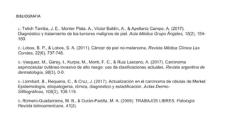 BIBLIOGRAFIA
1.- Telich Tarriba, J. E., Monter Plata, A., Víctor Baldín, A., & Apellaniz Campo, A. (2017).
Diagnóstico y tratamiento de los tumores malignos de piel. Acta Médica Grupo Ángeles, 15(2), 154-
160.
2.- Lobos, B. P., & Lobos, S. A. (2011). Cáncer de piel no-melanoma. Revista Médica Clínica Las
Condes, 22(6), 737-748.
3.- Vasquez, M., Garay, I., Kurpis, M., Monti, F. C., & Ruiz Lascano, A. (2017). Carcinoma
espinocelular cutáneo invasivo de alto riesgo: uso de clasificaciones actuales. Revista argentina de
dermatología, 98(3), 0-0.
4.- Llombart, B., Requena, C., & Cruz, J. (2017). Actualización en el carcinoma de células de Merkel:
Epidemiología, etiopatogenia, clínica, diagnóstico y estadificación. Actas Dermo-
Sifiliográficas, 108(2), 108-119.
5.- Romero-Guadarrama, M. B., & Durán-Padilla, M. A. (2009). TRABAJOS LIBRES. Patología
Revista latinoamericana, 47(2).
 
