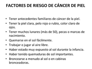 FACTORES DE RIESGO DE CÁNCER DE PIEL   Tener antecedentes familiares de cáncer de la piel. Tener la piel clara, pelo rojo o rubio, color claro de ojos. Tener muchos lunares (más de 50), pecas o marcas de nacimiento. Quemarse en el sol fácilmente. Trabajar o jugar al aire libre. Haber estado muy expuesto al sol durante la infancia. Haber tenido quemaduras de sol importantes. Broncearse a menudo al sol o en cabinas bronceadoras. 