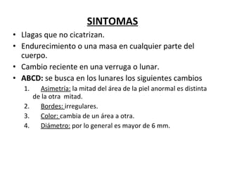 SINTOMAS Llagas que no cicatrizan. Endurecimiento o una masa en cualquier parte del cuerpo. Cambio reciente en una verruga o lunar.  ABCD:  se busca en los lunares los siguientes cambios 1.        Asimetría:  la mitad del área de la piel anormal es distinta  de la otra  mitad.  2.        Bordes:  irregulares.  3.        Color:  cambia de un área a otra.  4.        Diámetro:  por lo general es mayor de 6 mm.  