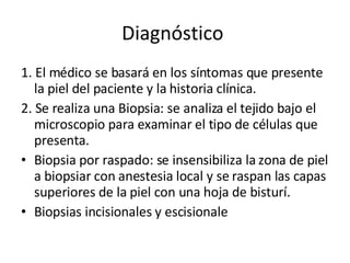 Diagnóstico  1. El médico se basará en los síntomas que presente la piel del paciente y la historia clínica. 2. Se realiza una Biopsia: se analiza el tejido bajo el microscopio para examinar el tipo de células que presenta. Biopsia por raspado: se insensibiliza la zona de piel a biopsiar con anestesia local y se raspan las capas superiores de la piel con una hoja de bisturí. Biopsias incisionales y escisionale 