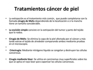 Tratamientos cáncer de piel La extirpación es el tratamiento más común,  que puede completarse con la llamada  cirugía de Mohs  dependiendo de la localización o si la mancha tiene un tamaño considerable. La escisión simple  consiste en la extirpación del tumor y parte del tejido que lo rodea. Cirugía de Mohs : Se elimina la capa de la piel afectada por el cáncer y más tarde extrae el tejido de alrededor comparando ambos mediante pruebas en el microscopio. Criocirugía:  Mediante nitrógeno líquido se congelan y destruyen las células cancerosas.  Cirugía mediante láser : Se utiliza en carcinomas muy superficiales sobre los que se aplica el rayo láser para vaporizar las células cancerosas. 