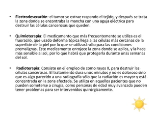 Electrodesecación : el tumor se extrae raspando el tejido, y después se trata la zona donde se encontraba la mancha con una aguja eléctrica para destruir las células cancerosas que queden.  Quimioterapia : El medicamento que más frecuentemente se utiliza es el fluoracilo, que usado deforma tópica llega a las células más cercanas de la superficie de la piel por lo que se utilizará sólo para las condiciones premalignas. Este medicamento enrojece la zona donde se aplica, y la hace más sensible al sol, por lo que habrá que protegerla durante unas semanas del sol.  Radioterapia : Consiste en el empleo de como rayos X, para destruir las células cancerosas. El tratamiento dura unos minutos y no es doloroso sino que es algo parecido a una radiografía sólo que la radiación es mayor y está concentrada en la zona afectada. Se utiliza en aquellos pacientes que no pueden someterse a cirugía, como personas de edad muy avanzada pueden tener problemas para ser intervenidos quirúrgicamente.  